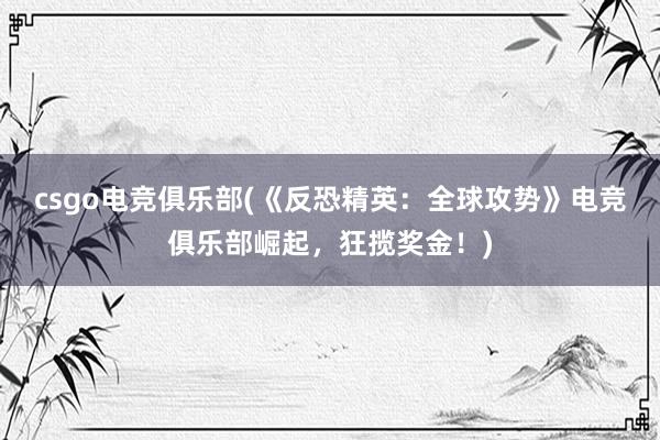 csgo电竞俱乐部(《反恐精英：全球攻势》电竞俱乐部崛起，狂揽奖金！)