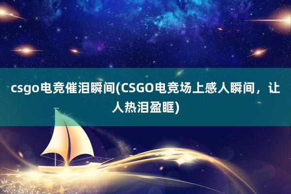 csgo电竞催泪瞬间(CSGO电竞场上感人瞬间，让人热泪盈眶)