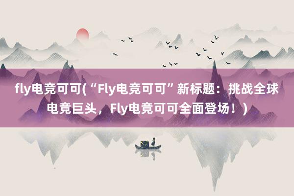 fly电竞可可(“Fly电竞可可”新标题：挑战全球电竞巨头，Fly电竞可可全面登场！)