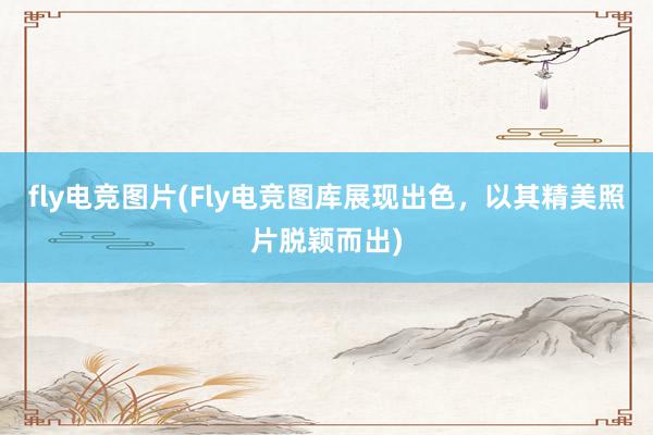 fly电竞图片(Fly电竞图库展现出色，以其精美照片脱颖而出)