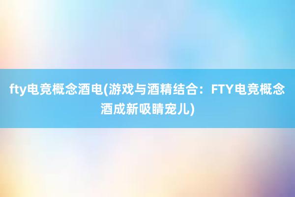 fty电竞概念酒电(游戏与酒精结合：FTY电竞概念酒成新吸睛宠儿)