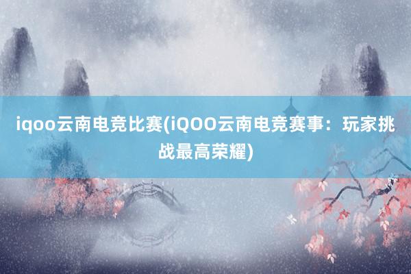 iqoo云南电竞比赛(iQOO云南电竞赛事：玩家挑战最高荣耀)