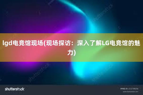 lgd电竞馆现场(现场探访：深入了解LG电竞馆的魅力)