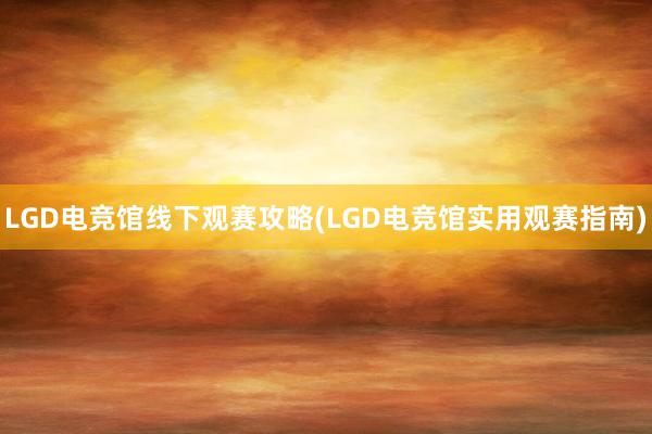 LGD电竞馆线下观赛攻略(LGD电竞馆实用观赛指南)