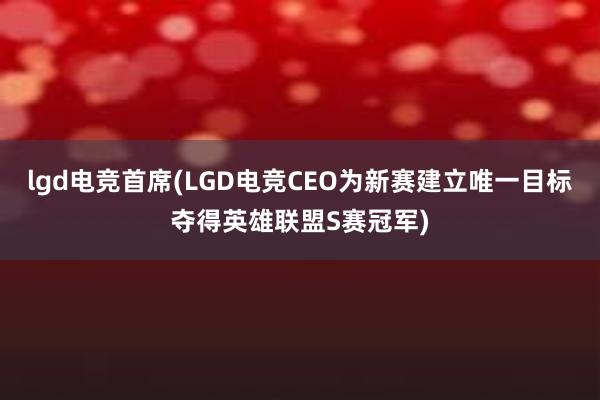 lgd电竞首席(LGD电竞CEO为新赛建立唯一目标夺得英雄联盟S赛冠军)