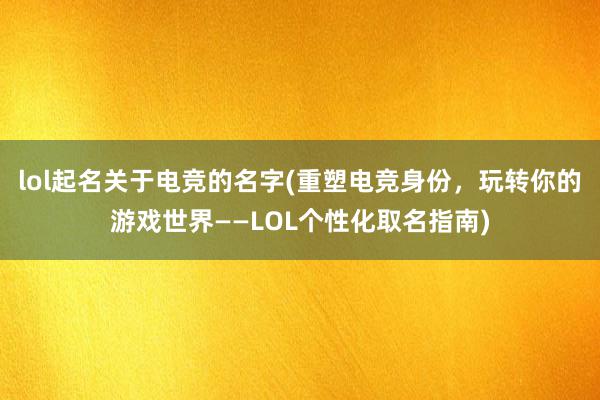 lol起名关于电竞的名字(重塑电竞身份，玩转你的游戏世界——LOL个性化取名指南)