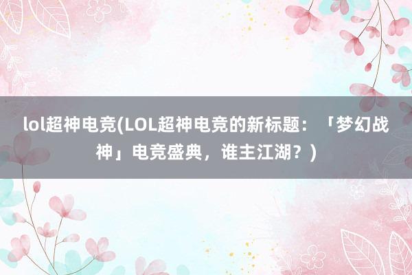 lol超神电竞(LOL超神电竞的新标题：「梦幻战神」电竞盛典，谁主江湖？)