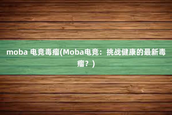 moba 电竞毒瘤(Moba电竞：挑战健康的最新毒瘤？)