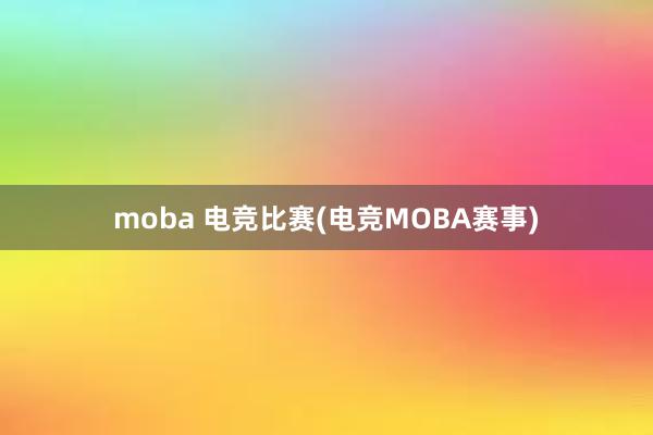 moba 电竞比赛(电竞MOBA赛事)