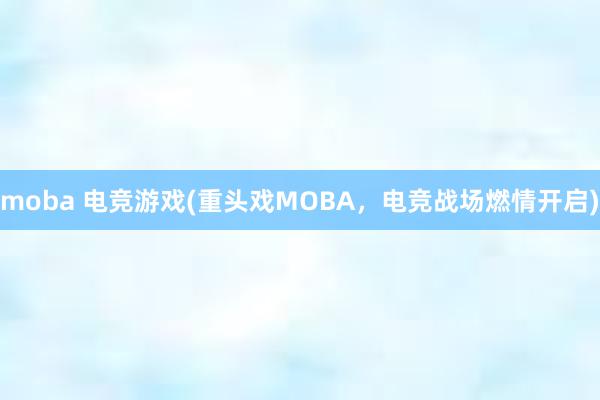 moba 电竞游戏(重头戏MOBA，电竞战场燃情开启)