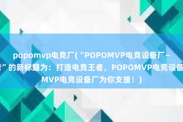 popomvp电竞厂(“POPOMVP电竞设备厂——打造电竞王者”的新标题为：打造电竞王者，POPOMVP电竞设备厂为你支援！)