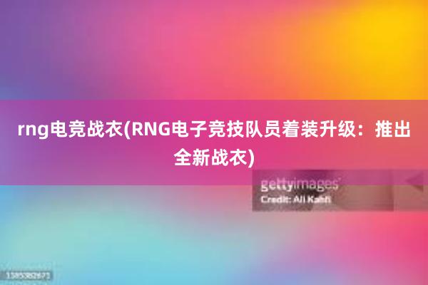 rng电竞战衣(RNG电子竞技队员着装升级：推出全新战衣)