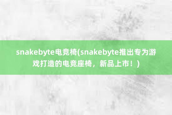 snakebyte电竞椅(snakebyte推出专为游戏打造的电竞座椅，新品上市！)