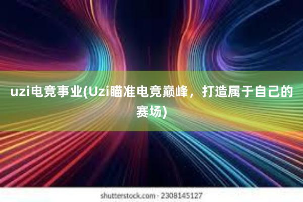 uzi电竞事业(Uzi瞄准电竞巅峰，打造属于自己的赛场)