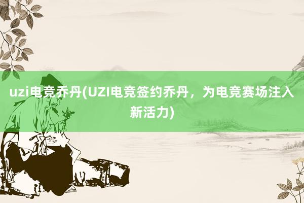 uzi电竞乔丹(UZI电竞签约乔丹，为电竞赛场注入新活力)