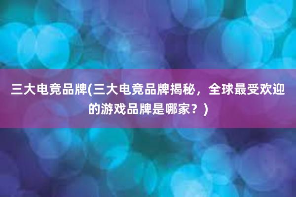 三大电竞品牌(三大电竞品牌揭秘，全球最受欢迎的游戏品牌是哪家？)