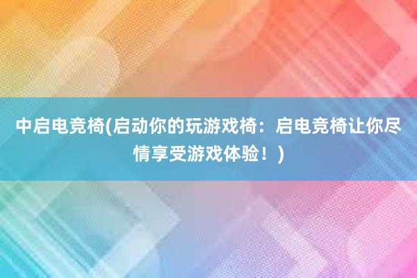 中启电竞椅(启动你的玩游戏椅：启电竞椅让你尽情享受游戏体验！)