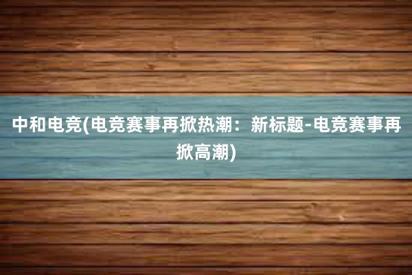 中和电竞(电竞赛事再掀热潮：新标题-电竞赛事再掀高潮)