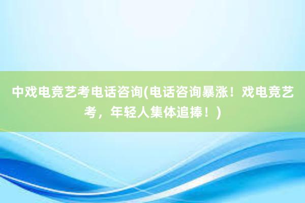 中戏电竞艺考电话咨询(电话咨询暴涨！戏电竞艺考，年轻人集体追捧！)