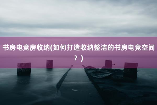 书房电竞房收纳(如何打造收纳整洁的书房电竞空间？)