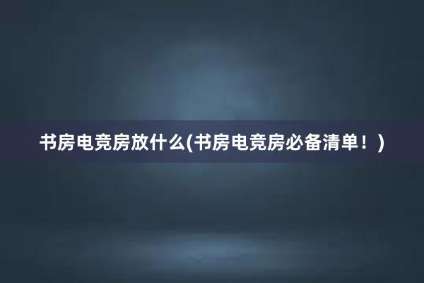 书房电竞房放什么(书房电竞房必备清单！)