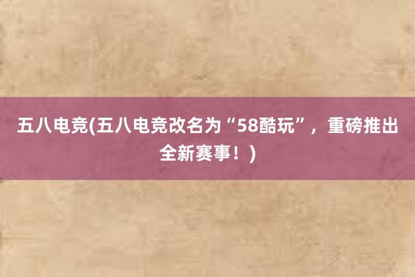 五八电竞(五八电竞改名为“58酷玩”，重磅推出全新赛事！)