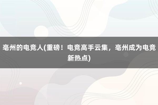 亳州的电竞人(重磅！电竞高手云集，亳州成为电竞新热点)