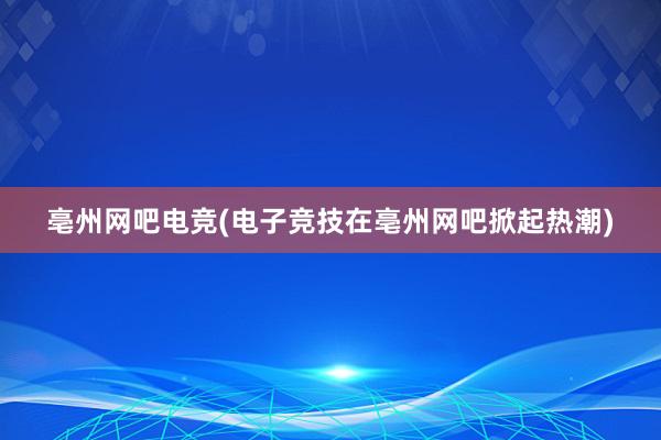 亳州网吧电竞(电子竞技在亳州网吧掀起热潮)