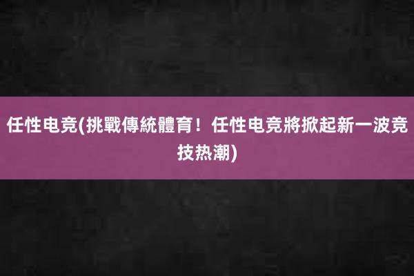 任性电竞(挑戰傳統體育！任性电竞將掀起新一波竞技热潮)