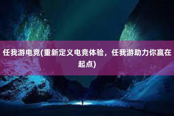 任我游电竞(重新定义电竞体验，任我游助力你赢在起点)