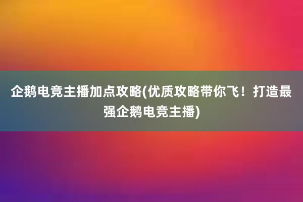 企鹅电竞主播加点攻略(优质攻略带你飞！打造最强企鹅电竞主播)