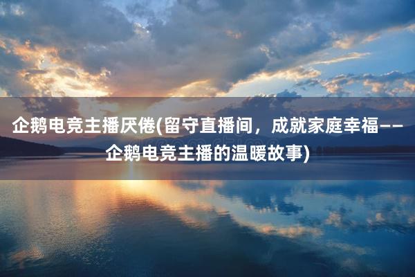 企鹅电竞主播厌倦(留守直播间，成就家庭幸福——企鹅电竞主播的温暖故事)