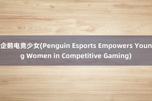 企鹅电竞少女(Penguin Esports Empowers Young Women in Competitive Gaming)