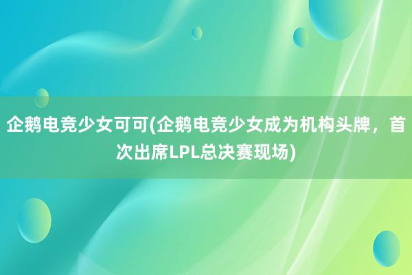 企鹅电竞少女可可(企鹅电竞少女成为机构头牌，首次出席LPL总决赛现场)