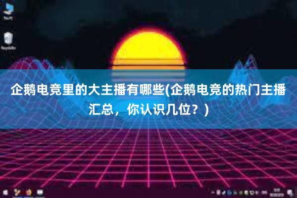 企鹅电竞里的大主播有哪些(企鹅电竞的热门主播汇总，你认识几位？)