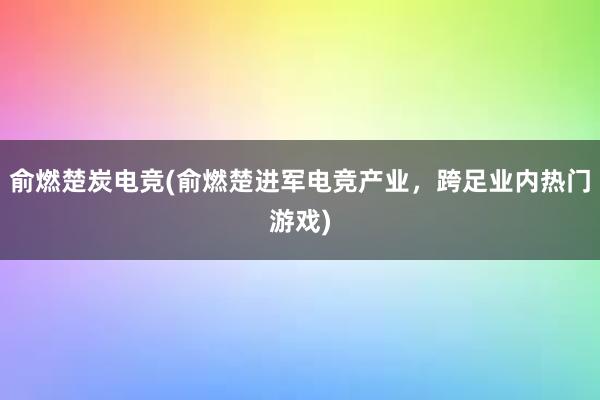 俞燃楚炭电竞(俞燃楚进军电竞产业，跨足业内热门游戏)