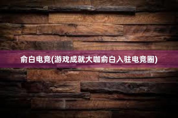 俞白电竞(游戏成就大咖俞白入驻电竞圈)