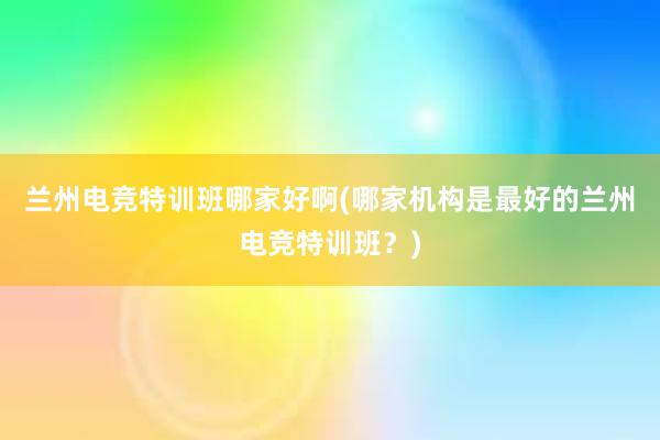 兰州电竞特训班哪家好啊(哪家机构是最好的兰州电竞特训班？)