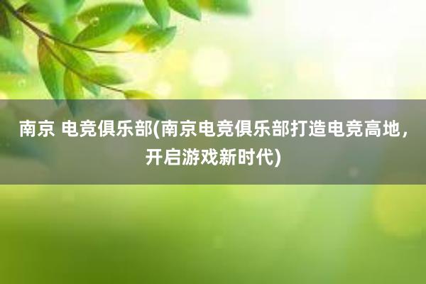 南京 电竞俱乐部(南京电竞俱乐部打造电竞高地，开启游戏新时代)