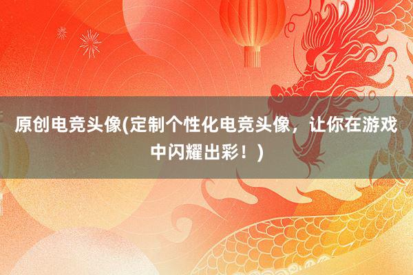 原创电竞头像(定制个性化电竞头像，让你在游戏中闪耀出彩！)