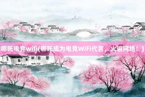 哪吒电竞wifi(哪吒成为电竞WiFi代言，火遍网络！)