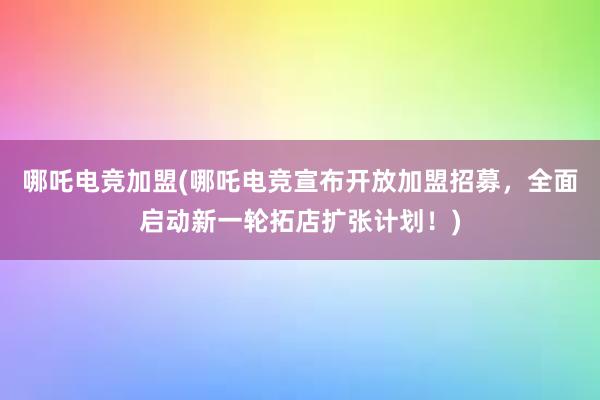 哪吒电竞加盟(哪吒电竞宣布开放加盟招募，全面启动新一轮拓店扩张计划！)