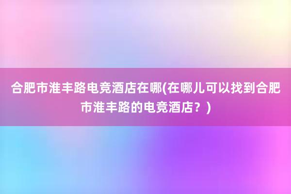 合肥市淮丰路电竞酒店在哪(在哪儿可以找到合肥市淮丰路的电竞酒店？)