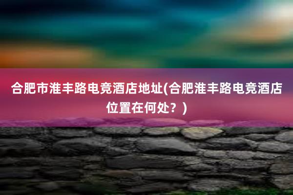 合肥市淮丰路电竞酒店地址(合肥淮丰路电竞酒店位置在何处？)