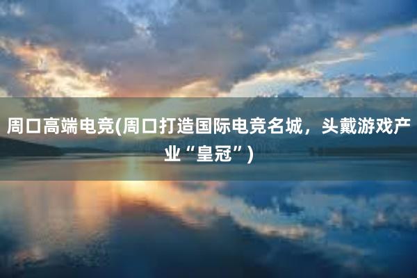 周口高端电竞(周口打造国际电竞名城，头戴游戏产业“皇冠”)