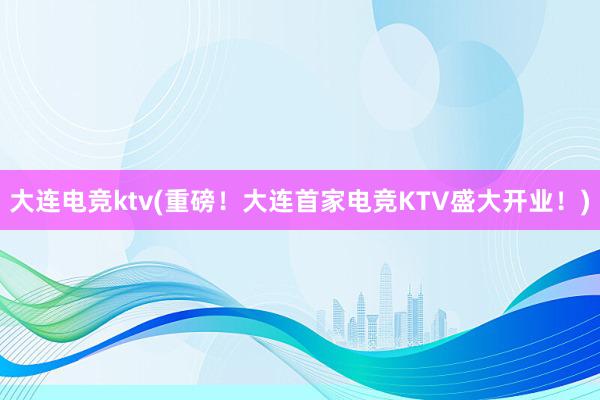 大连电竞ktv(重磅！大连首家电竞KTV盛大开业！)