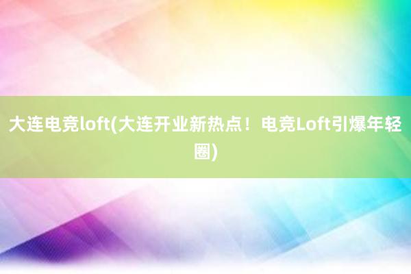 大连电竞loft(大连开业新热点！电竞Loft引爆年轻圈)