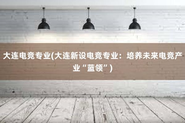 大连电竞专业(大连新设电竞专业：培养未来电竞产业“蓝领”)