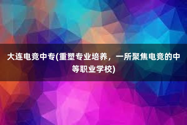 大连电竞中专(重塑专业培养，一所聚焦电竞的中等职业学校)