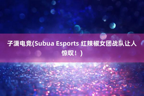 子潇电竞(Subua Esports 红辣椒女团战队让人惊叹！)